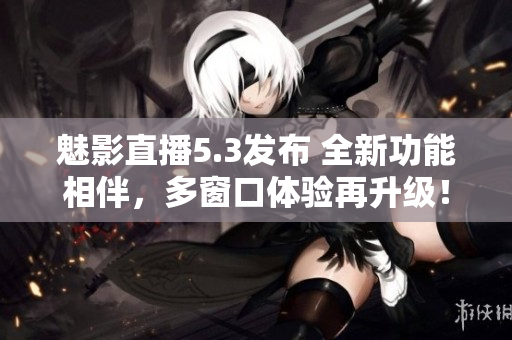 魅影直播5.3發(fā)布 全新功能相伴，多窗口體驗(yàn)再升級(jí)！
