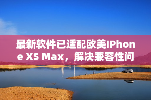 最新軟件已適配歐美IPhone XS Max，解決兼容性問(wèn)題