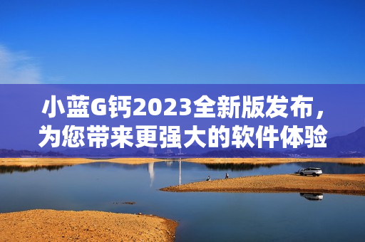 小藍(lán)G鈣2023全新版發(fā)布，為您帶來(lái)更強(qiáng)大的軟件體驗(yàn)！