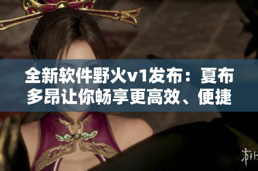 全新軟件野火v1發(fā)布：夏布多昂讓你暢享更高效、便捷的工作體驗
