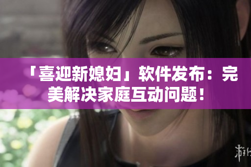 「喜迎新媳婦」軟件發(fā)布：完美解決家庭互動問題！