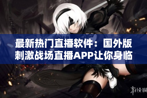 最新熱門直播軟件：國外版刺激戰(zhàn)場直播APP讓你身臨其境