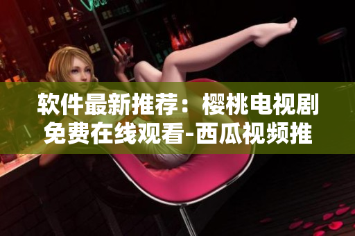 軟件最新推薦：櫻桃電視劇免費(fèi)在線觀看-西瓜視頻推薦