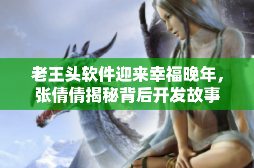 老王頭軟件迎來(lái)幸福晚年，張倩倩揭秘背后開(kāi)發(fā)故事