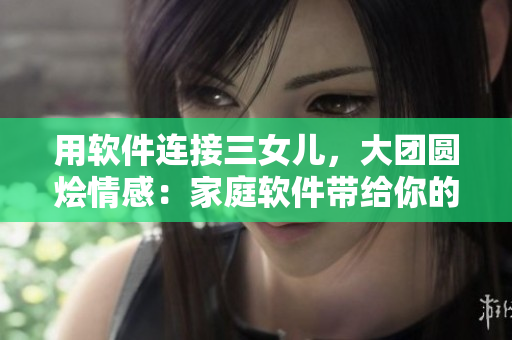 用軟件連接三女兒，大團(tuán)圓燴情感：家庭軟件帶給你的內(nèi)心觸動
