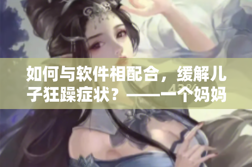 如何與軟件相配合，緩解兒子狂躁癥狀？——一個(gè)媽媽的經(jīng)驗(yàn)分享