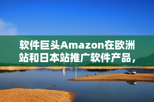 軟件巨頭Amazon在歐洲站和日本站推廣軟件產(chǎn)品，瞄準(zhǔn)全球市場