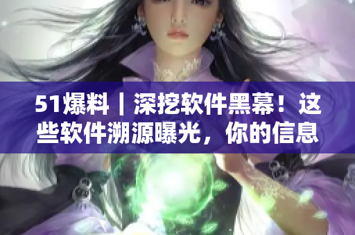 51爆料｜深挖軟件黑幕！這些軟件溯源曝光，你的信息是否安全？
