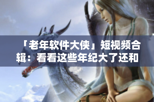 「老年軟件大俠」短視頻合輯：看看這些年紀(jì)大了還和電腦斗得過(guò)嗎！
