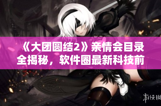 《大團圓結2》親情會目錄全揭秘，軟件圈最新科技前沿！