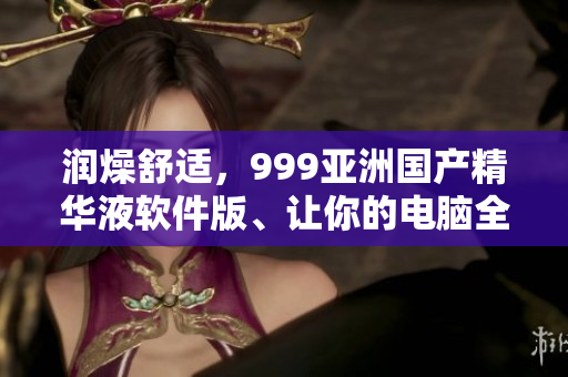 潤燥舒適，999亞洲國產(chǎn)精華液軟件版、讓你的電腦全方位呵護