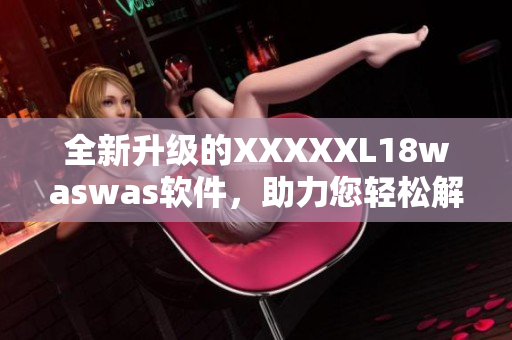 全新升級的XXXXXL18waswas軟件，助力您輕松解決各類問題