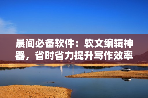 晨間必備軟件：軟文編輯神器，省時(shí)省力提升寫(xiě)作效率！