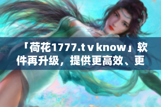 「荷花1777.tⅴknow」軟件再升級(jí)，提供更高效、更優(yōu)質(zhì)的用戶(hù)體驗(yàn)