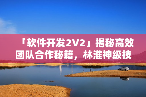 「軟件開發(fā)2V2」揭秘高效團(tuán)隊(duì)合作秘籍，林淮神級技巧解析