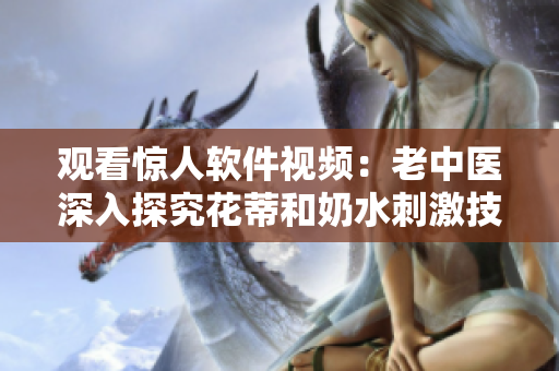 觀看驚人軟件視頻：老中醫(yī)深入探究花蒂和奶水刺激技巧！