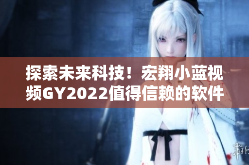 探索未來(lái)科技！宏翔小藍(lán)視頻GY2022值得信賴的軟件評(píng)測(cè)
