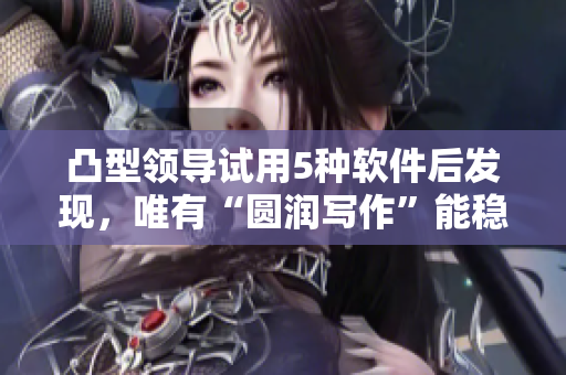 凸型領(lǐng)導(dǎo)試用5種軟件后發(fā)現(xiàn)，唯有“圓潤(rùn)寫作”能穩(wěn)妥提升他的編輯水平。