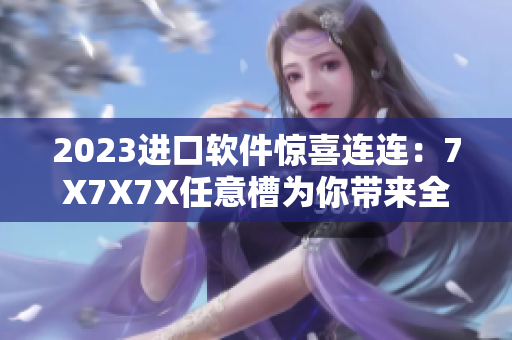 2023進(jìn)口軟件驚喜連連：7X7X7X任意槽為你帶來全新升級(jí)體驗(yàn)