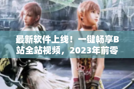 最新軟件上線！一鍵暢享B站全站視頻，2023年前零成本訂閱！