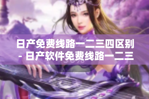 日產(chǎn)免費(fèi)線路一二三四區(qū)別 - 日產(chǎn)軟件免費(fèi)線路一二三四有何差異？