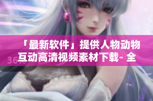 「最新軟件」提供人物動(dòng)物互動(dòng)高清視頻素材下載- 全新創(chuàng)意營(yíng)銷(xiāo)利器