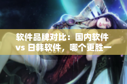 軟件品牌對(duì)比：國(guó)內(nèi)軟件 vs 日韓軟件，哪個(gè)更勝一籌？