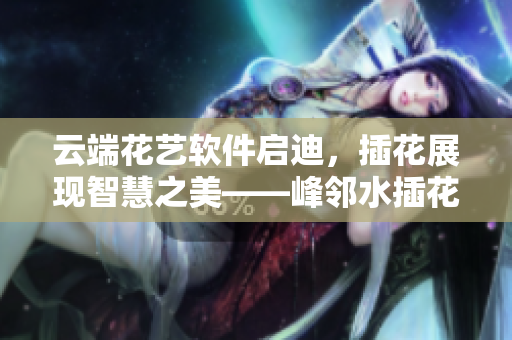 云端花藝軟件啟迪，插花展現(xiàn)智慧之美——峰鄰水插花以軟件之姿嫵媚亮相
