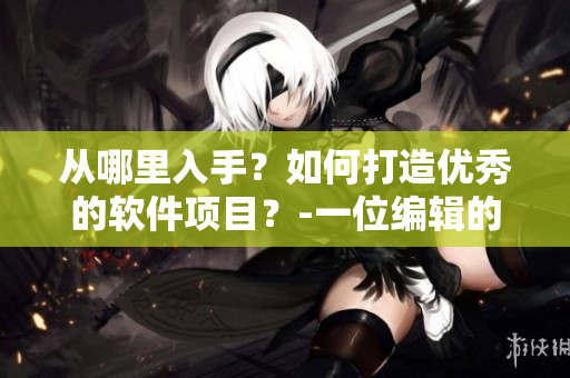 從哪里入手？如何打造優(yōu)秀的軟件項(xiàng)目？-一位編輯的經(jīng)驗(yàn)分享
