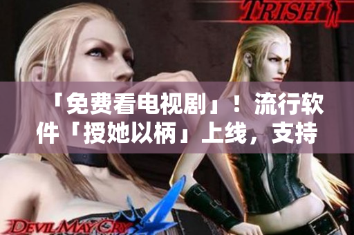 「免費看電視劇」！流行軟件「授她以柄」上線，支持高清無廣告播放！