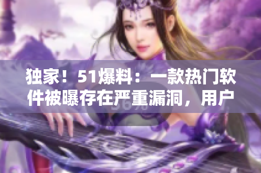 獨家！51爆料：一款熱門軟件被曝存在嚴重漏洞，用戶信息或遭竊??！