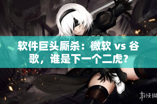 軟件巨頭廝殺：微軟 vs 谷歌，誰是下一個二虎？