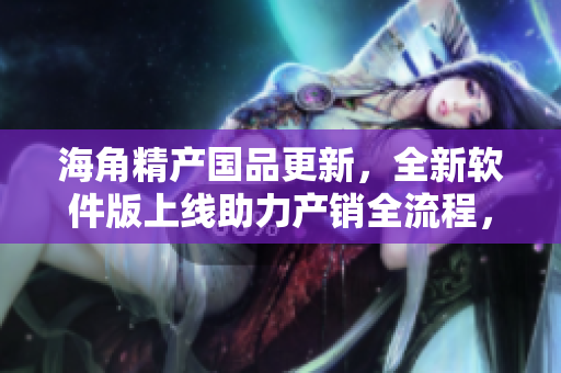 海角精產(chǎn)國品更新，全新軟件版上線助力產(chǎn)銷全流程，提高效率和品質(zhì)！