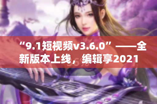 “9.1短視頻v3.6.0”——全新版本上線，編輯享2021創(chuàng)作體驗(yàn)！