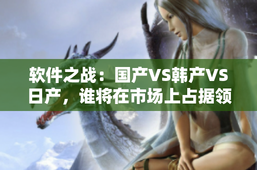 軟件之戰(zhàn)：國產(chǎn)VS韓產(chǎn)VS日產(chǎn)，誰將在市場上占據(jù)領(lǐng)先地位？