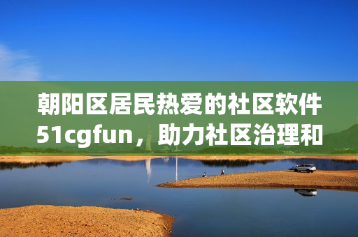 朝陽區(qū)居民熱愛的社區(qū)軟件51cgfun，助力社區(qū)治理和居民服務(wù)！