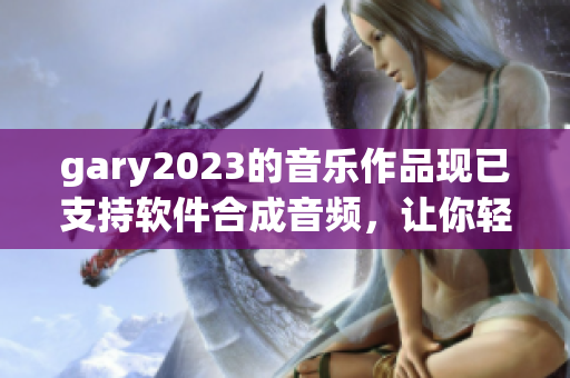 gary2023的音樂(lè)作品現(xiàn)已支持軟件合成音頻，讓你輕松打造專屬音樂(lè)