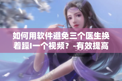 如何用軟件避免三個醫(yī)生換著躁I一個視頻？-有效提高視頻協(xié)同工作效率