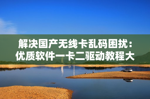 解決國(guó)產(chǎn)無線卡亂碼困擾：優(yōu)質(zhì)軟件一卡二驅(qū)動(dòng)教程大揭秘
