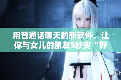 用晉通話聊天的新軟件，讓你與女兒的朋友5秒變“好友”！