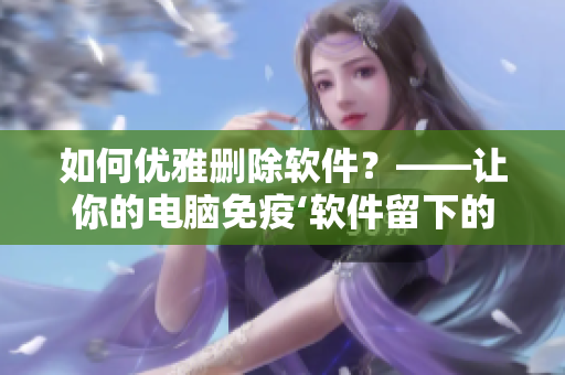 如何優(yōu)雅刪除軟件？——讓你的電腦免疫‘軟件留下的垃圾’