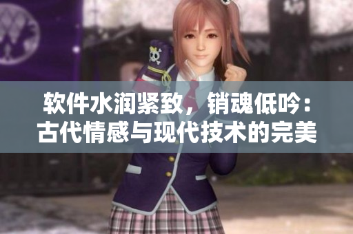 軟件水潤緊致，銷魂低吟：古代情感與現代技術的完美結合