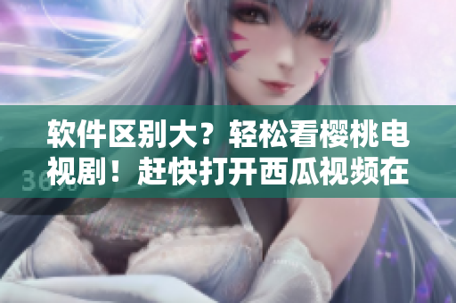 軟件區(qū)別大？輕松看櫻桃電視?。≮s快打開西瓜視頻在線觀看