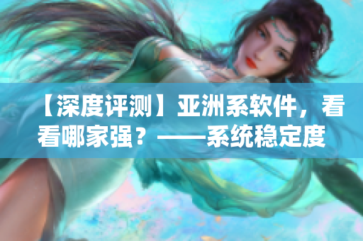 【深度評測】亞洲系軟件，看看哪家強(qiáng)？——系統(tǒng)穩(wěn)定度和功能實(shí)用性分析
