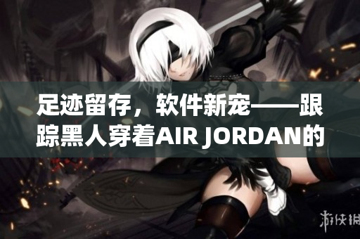 足跡留存，軟件新寵——跟蹤黑人穿著AIR JORDAN的軟件推出