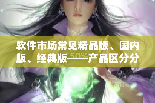 軟件市場(chǎng)常見精品版、國(guó)內(nèi)版、經(jīng)典版——產(chǎn)品區(qū)分分別是什么？