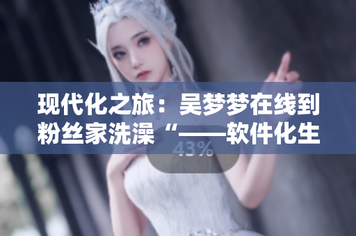 現(xiàn)代化之旅：吳夢夢在線到粉絲家洗澡“——軟件化生活助力明星互動”
