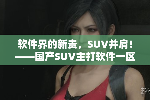 軟件界的新貴，SUV并肩！——國(guó)產(chǎn)SUV主打軟件一區(qū)二區(qū)6重磅上線