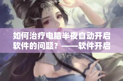 如何治療電腦半夜自動開啟軟件的問題？——軟件開啟問題解決方案