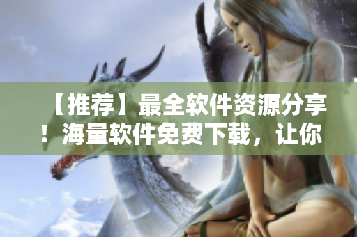 【推薦】最全軟件資源分享！海量軟件免費下載，讓你暢享高效工作體驗！